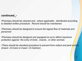 continued_-
•Premises should be cleaned and , where applicable , disinfected according
to detailed written procedure . Record should be maintained.
•Premises should be designed to ensure the logical flow of materials and
personnel
•Premises should be designed and equipped so as to afford maximum
protection against the entry of birds , insects , or other animals
•There should be standard procedure to prevent from rodent and pest control
(Insect –O-Cutor or Insect –O-Catcher) .
9
 
