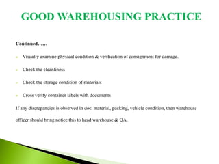 Continued……
 Visually examine physical condition & verification of consignment for damage.
 Check the cleanliness
 Check the storage condition of materials
 Cross verify container labels with documents
If any discrepancies is observed in doc, material, packing, vehicle condition, then warehouse
officer should bring notice this to head warehouse & QA.
GOOD WAREHOUSING PRACTICE
 