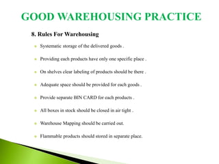 8. Rules For Warehousing
 Systematic storage of the delivered goods .
 Providing each products have only one specific place .
 On shelves clear labeling of products should be there .
 Adequate space should be provided for each goods .
 Provide separate BIN CARD for each products .
 All boxes in stock should be closed in air tight .
 Warehouse Mapping should be carried out.
 Flammable products should stored in separate place.
GOOD WAREHOUSING PRACTICE
 