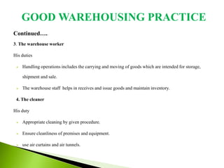 Continued….
3. The warehouse worker
His duties
 Handling operations includes the carrying and moving of goods which are intended for storage,
shipment and sale.
 The warehouse staff helps in receives and issue goods and maintain inventory.
4. The cleaner
His duty
 Appropriate cleaning by given procedure.
 Ensure cleanliness of premises and equipment.
 use air curtains and air tunnels.
GOOD WAREHOUSING PRACTICE
 