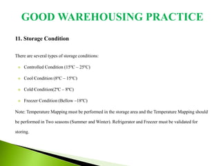 11. Storage Condition
There are several types of storage conditions:
 Controlled Condition (15ºC – 25ºC)
 Cool Condition (8ºC – 15ºC)
 Cold Condition(2ºC – 8ºC)
 Freezer Condition (Bellow –18ºC)
Note: Temperature Mapping must be performed in the storage area and the Temperature Mapping should
be performed in Two seasons (Summer and Winter). Refrigerator and Freezer must be validated for
storing.
GOOD WAREHOUSING PRACTICE
 