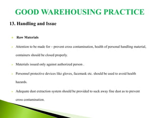 13. Handling and Issue
 Raw Materials
 Attention to be made for – prevent cross contamination, health of personal handling material,
containers should be closed properly.
 Materials issued only against authorized person .
 Personnel protective devices like gloves, facemask etc. should be used to avoid health
hazards.
 Adequate dust extraction system should be provided to suck away fine dust as to prevent
cross contamination.
GOOD WAREHOUSING PRACTICE
 