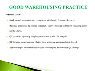 Returned Goods
 Stock should be carry out only consultation with Quality Assurance Incharge.
 Returned goods must be isolated on receipt , clearly identified and records regarding reason
for the return .
 QC personnel separately sampling the returned product for analysis.
 QC Incharge should examine whether these goods are reprocessed or destroyed.
 Reprocessing of returned should be done according the instruction of QA Incharge.
GOOD WAREHOUSING PRACTICE
 