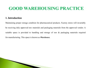 1. Introduction
Maintaining proper storage condition for pharmaceutical products. Factory stores will invariably
be receiving duly approved raw materials and packaging materials from the approved vendor. A
suitable space is provided to handling and storage of raw & packaging materials required
for manufacturing. This space is known as Warehouse.
GOOD WAREHOUSING PRACTICE
 