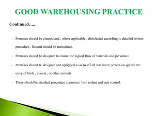 Continued…..
 Premises should be cleaned and , where applicable , disinfected according to detailed written
procedure . Record should be maintained.
 Premises should be designed to ensure the logical flow of materials and personnel
 Premises should be designed and equipped so as to afford maximum protection against the
entry of birds , insects , or other animals
 There should be standard procedure to prevent from rodent and pest control.
GOOD WAREHOUSING PRACTICE
 