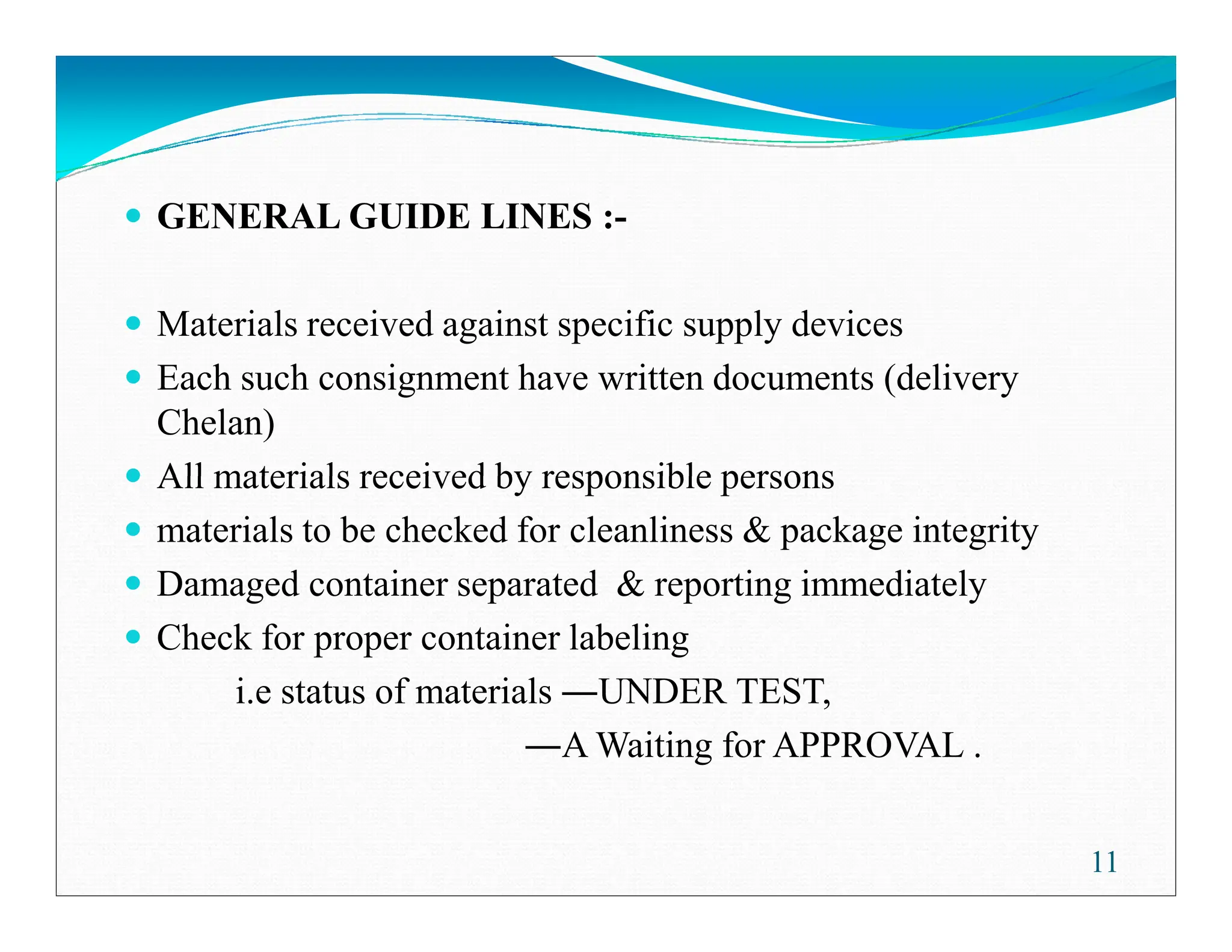GENERAL GUIDE LINES :-
Materials received against specific supply devices
Each such consignment have written documents (delivery
Chelan)
All materials received by responsible persons
All materials received by responsible persons
materials to be checked for cleanliness & package integrity
Damaged container separated & reporting immediately
Check for proper container labeling
i.e status of materials UNDER TEST,
A Waiting for APPROVAL .
11
 