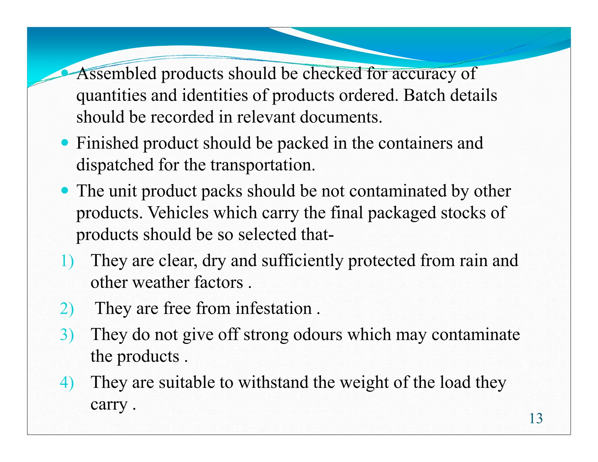 Assembled products should be checked for accuracy of
quantities and identities of products ordered. Batch details
should be recorded in relevant documents.
Finished product should be packed in the containers and
dispatched for the transportation.
The unit product packs should be not contaminated by other
products. Vehicles which carry the final packaged stocks of
products should be so selected that-
products should be so selected that-
1) They are clear, dry and sufficiently protected from rain and
other weather factors .
2) They are free from infestation .
3) They do not give off strong odours which may contaminate
the products .
4) They are suitable to withstand the weight of the load they
carry .
13
 