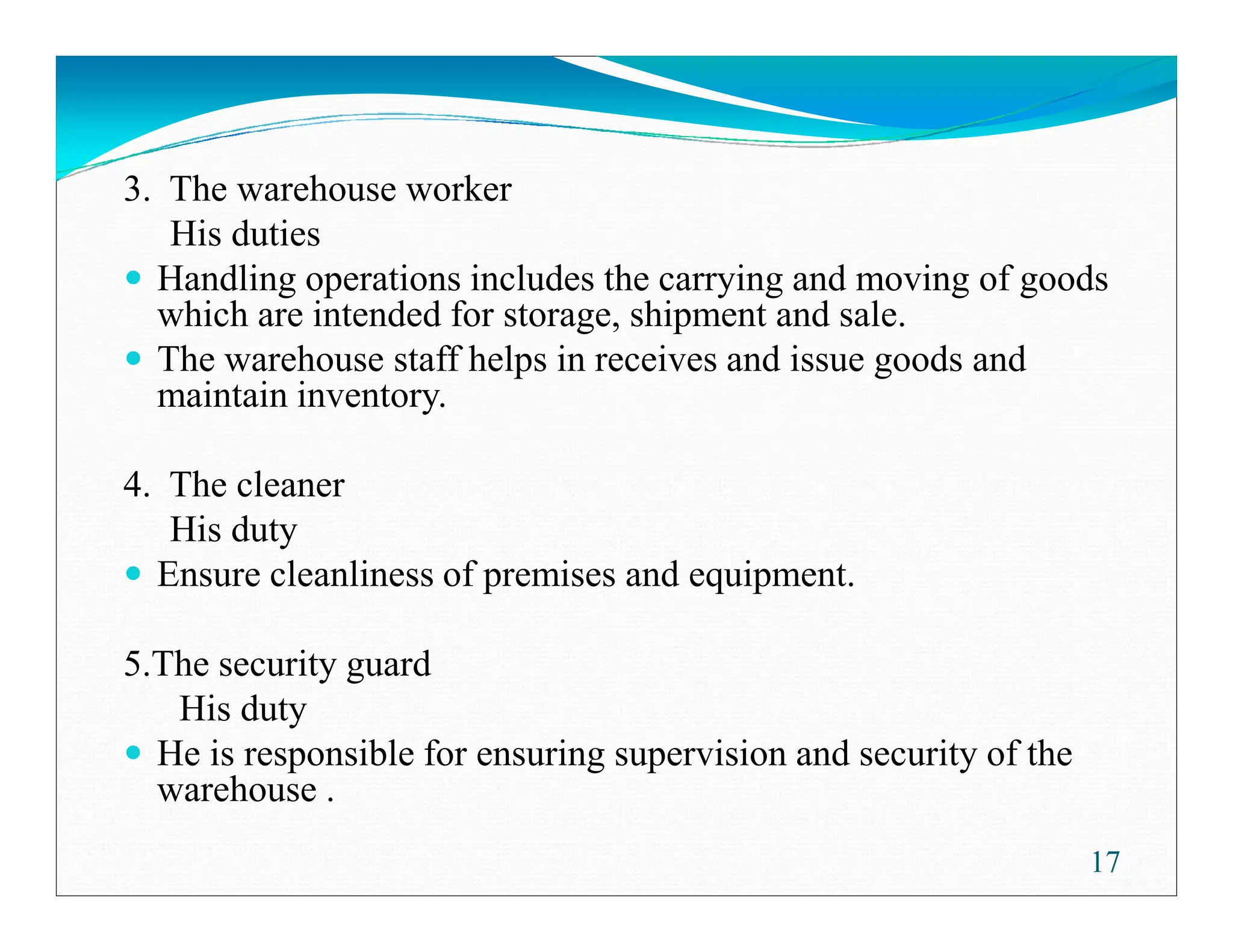 3. The warehouse worker
His duties
Handling operations includes the carrying and moving of goods
which are intended for storage, shipment and sale.
The warehouse staff helps in receives and issue goods and
maintain inventory.
4. The cleaner
4. The cleaner
His duty
Ensure cleanliness of premises and equipment.
5.The security guard
His duty
He is responsible for ensuring supervision and security of the
warehouse .
17
 