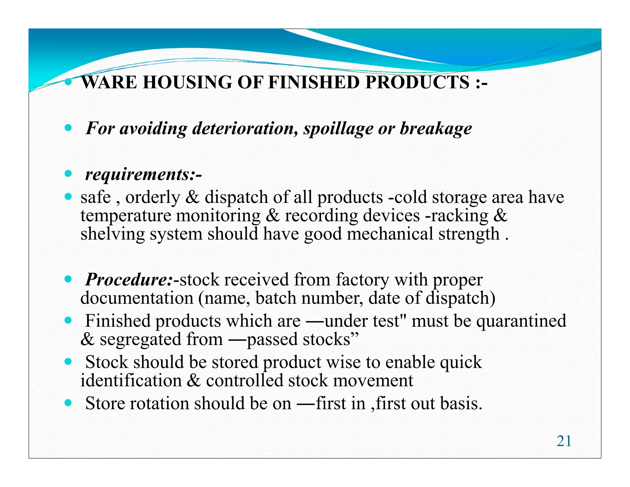 WARE HOUSING OF FINISHED PRODUCTS :-
For avoiding deterioration, spoillage or breakage
requirements:-
safe , orderly  dispatch of all products -cold storage area have
temperature monitoring  recording devices -racking 
shelving system should have good mechanical strength .
shelving system should have good mechanical strength .
Prooedure:-stock received from factory with proper
documentation (name, batch number, date of dispatch)
Finished products which are under test must be quarantined
 segregated from passed stocks”
Stock should be stored product wise to enable quick
identification  controlled stock movement
Store rotation should be on first in ,first out basis.
21
 