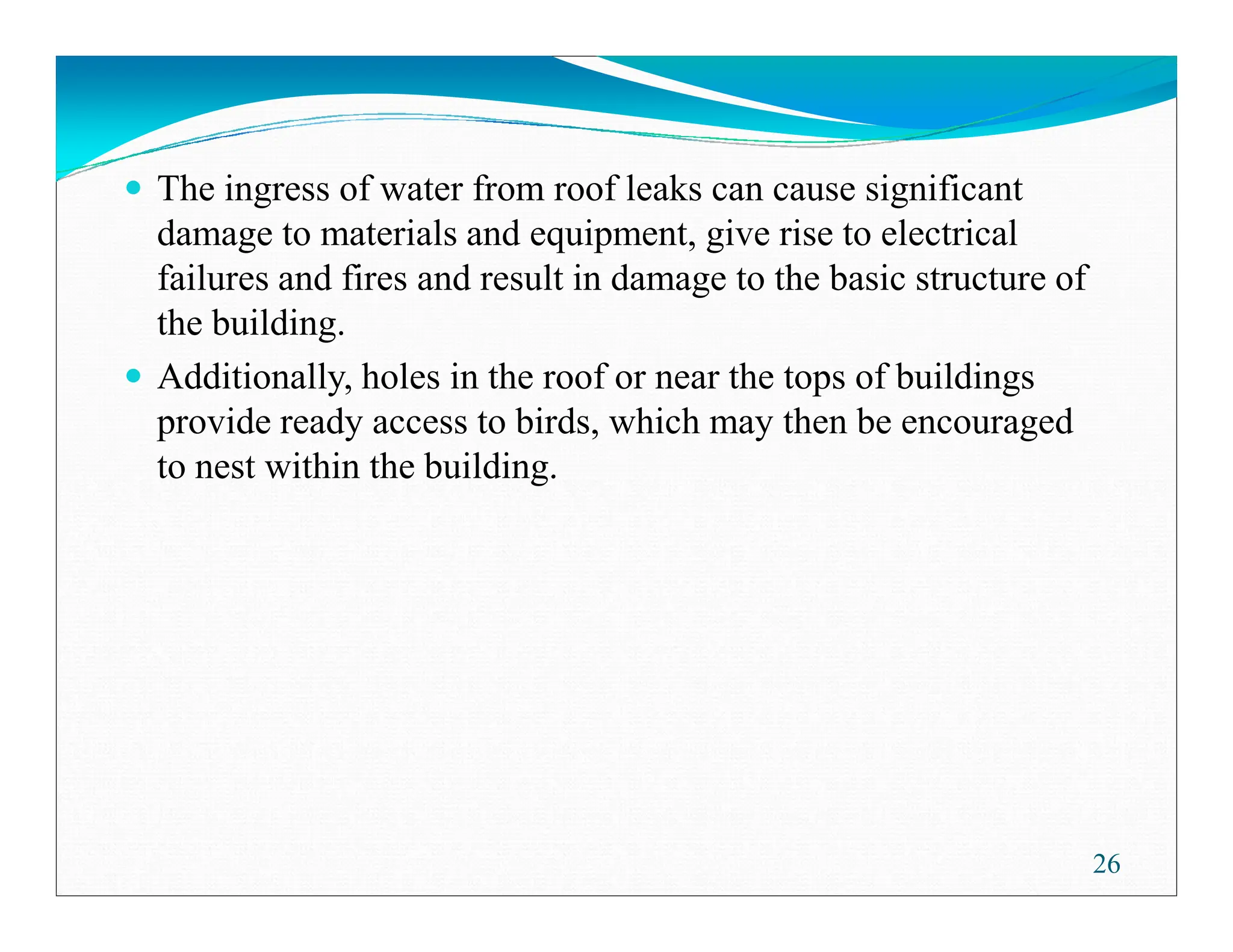 The ingress of water from roof leaks can cause significant
damage to materials and equipment, give rise to electrical
failures and fires and result in damage to the basic structure of
the building.
Additionally, holes in the roof or near the tops of buildings
provide ready access to birds, which may then be encouraged
to nest within the building.
to nest within the building.
26
 