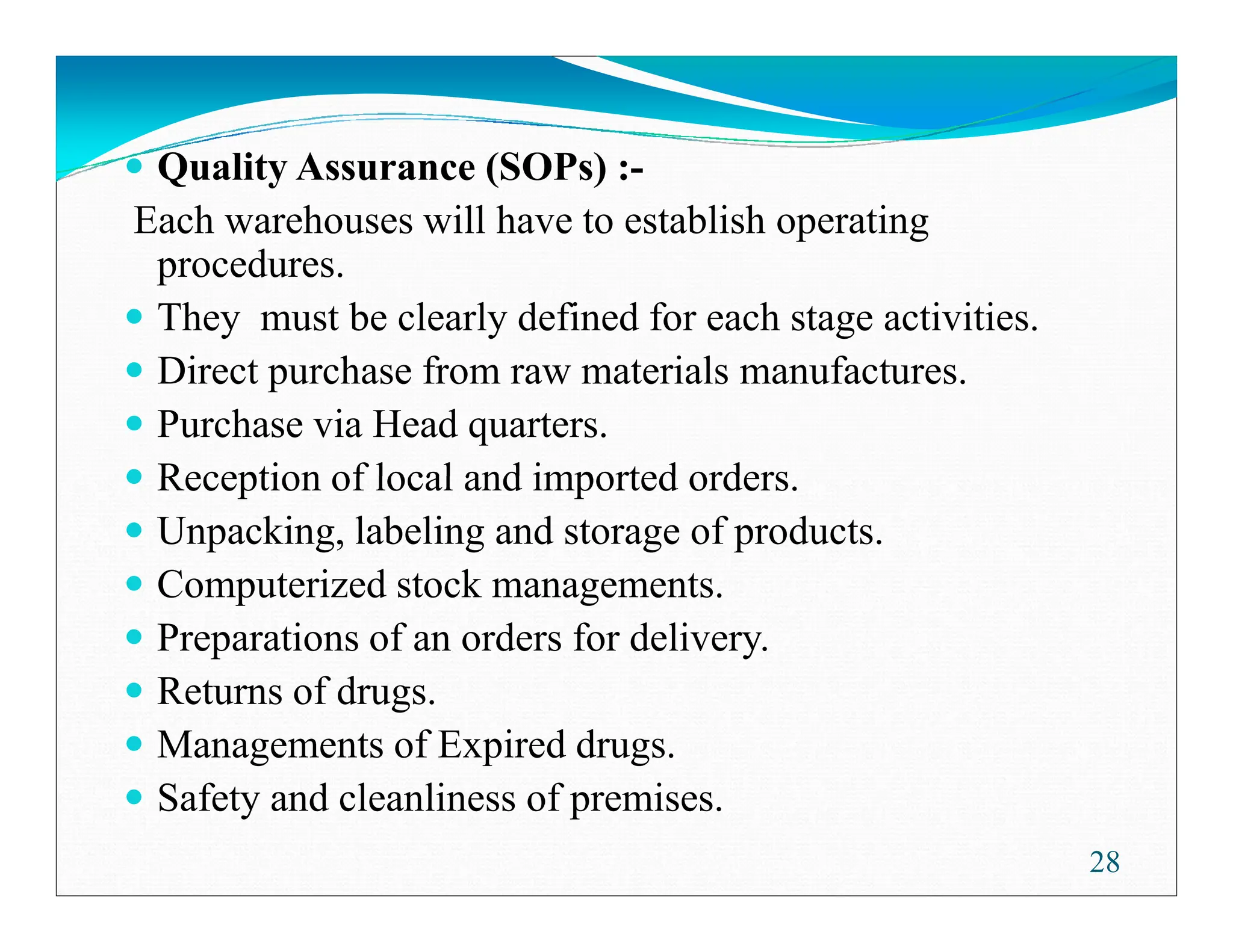 Quality Assurance (SOPs) :-
Each warehouses will have to establish operating
procedures.
They must be clearly defined for each stage activities.
Direct purchase from raw materials manufactures.
Purchase via Head quarters.
Reception of local and imported orders.
Reception of local and imported orders.
Unpacking, labeling and storage of products.
Computerized stock managements.
Preparations of an orders for delivery.
Returns of drugs.
Managements of Expired drugs.
Safety and cleanliness of premises.
28
 