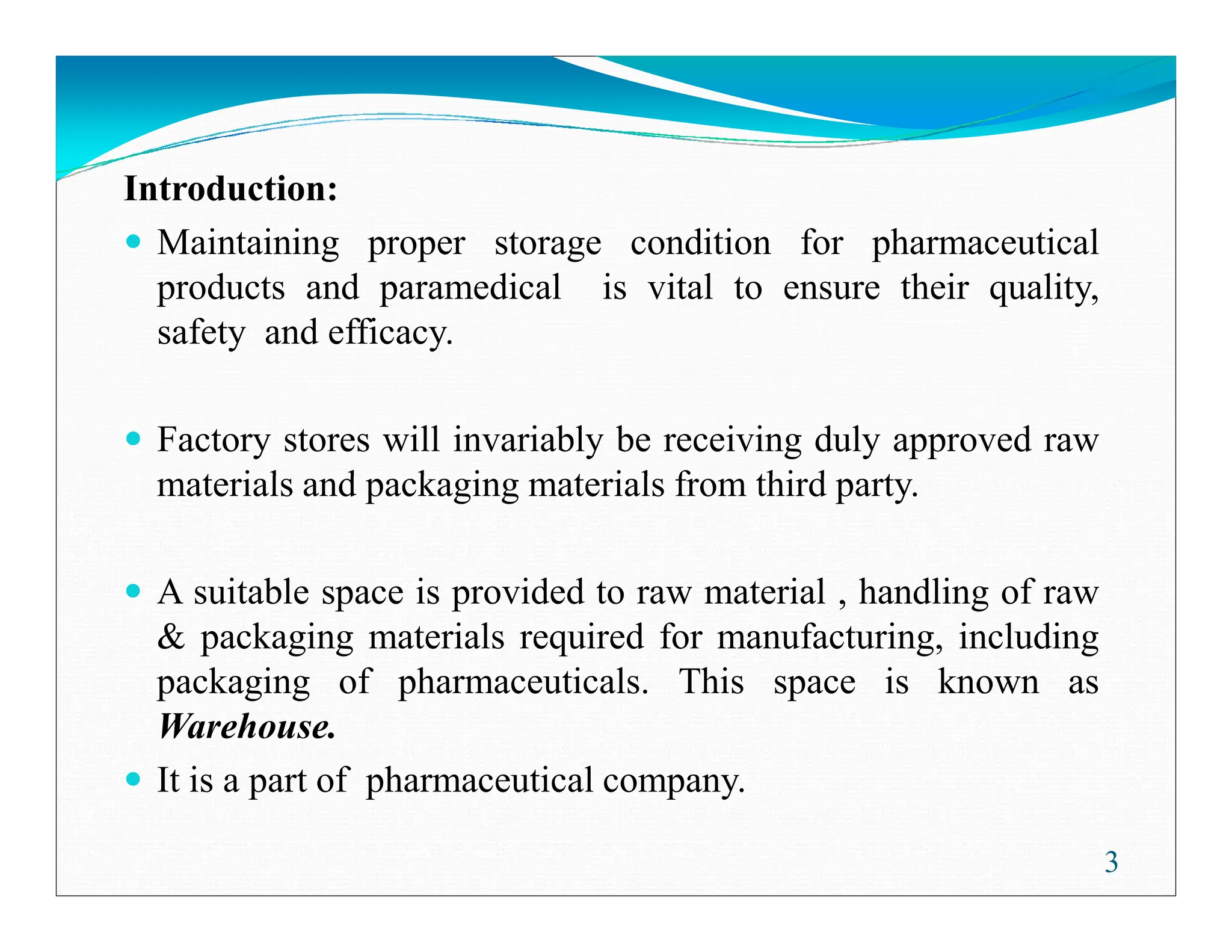 Introduction:
Maintaining proper storage condition for pharmaceutical
products and paramedical is vital to ensure their quality,
safety and efficacy.
Factory stores will invariably be receiving duly approved raw
materials and packaging materials from third party.
materials and packaging materials from third party.
A suitable space is provided to raw material , handling of raw
& packaging materials required for manufacturing, including
packaging of pharmaceuticals. This space is known as
Warehouse.
It is a part of pharmaceutical company.
3
 