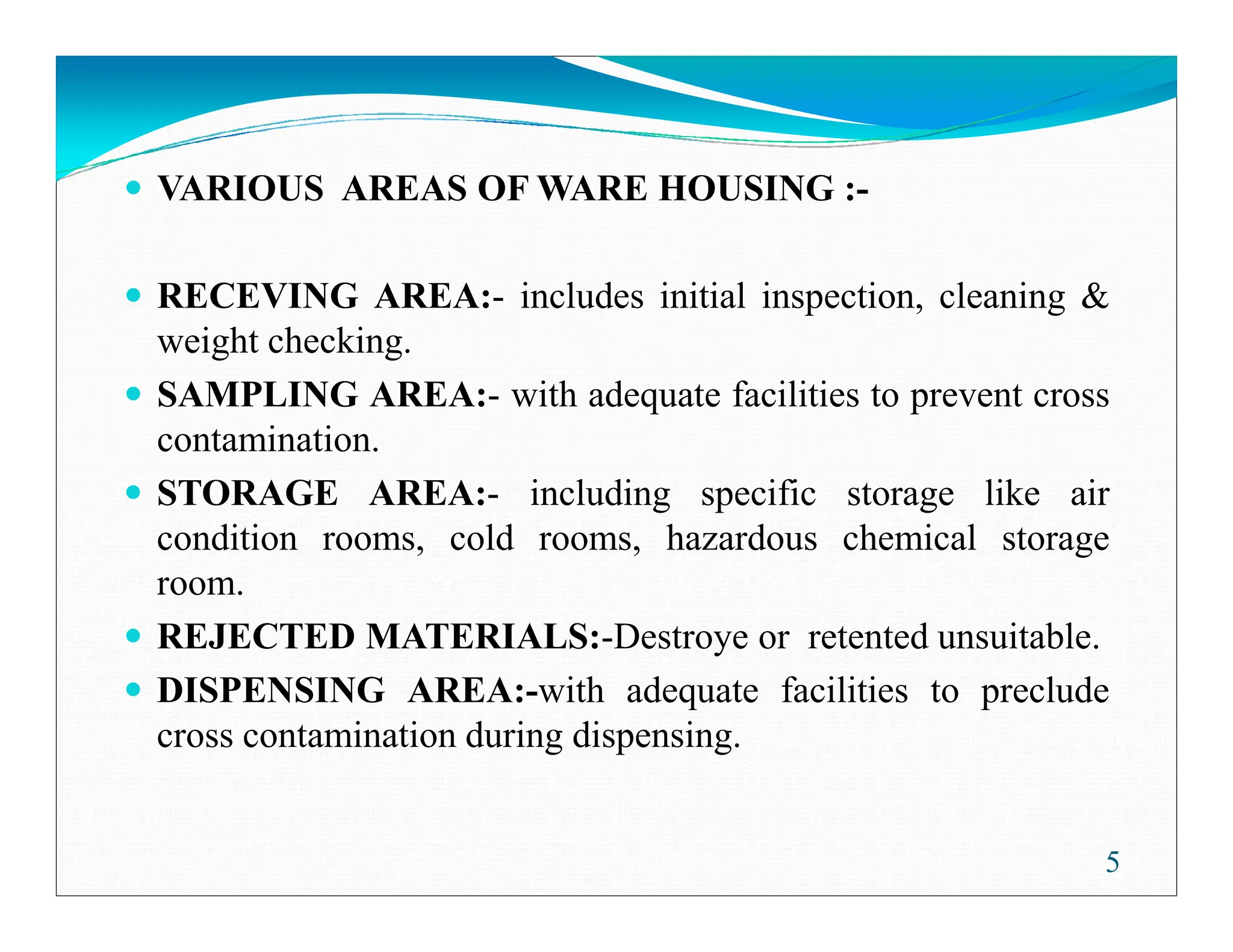 VARIOUS AREAS OF WARE HOUSING :-
RECEVING AREA:- includes initial inspection, cleaning &
weight checking.
SAMPLING AREA:- with adequate facilities to prevent cross
contamination.
STORAGE AREA:- including specific storage like air
5
STORAGE AREA:- including specific storage like air
condition rooms, cold rooms, hazardous chemical storage
room.
REJECTED MATERIALS:-Destroye or retented unsuitable.
DISPENSING AREA:-with adequate facilities to preclude
cross contamination during dispensing.
 