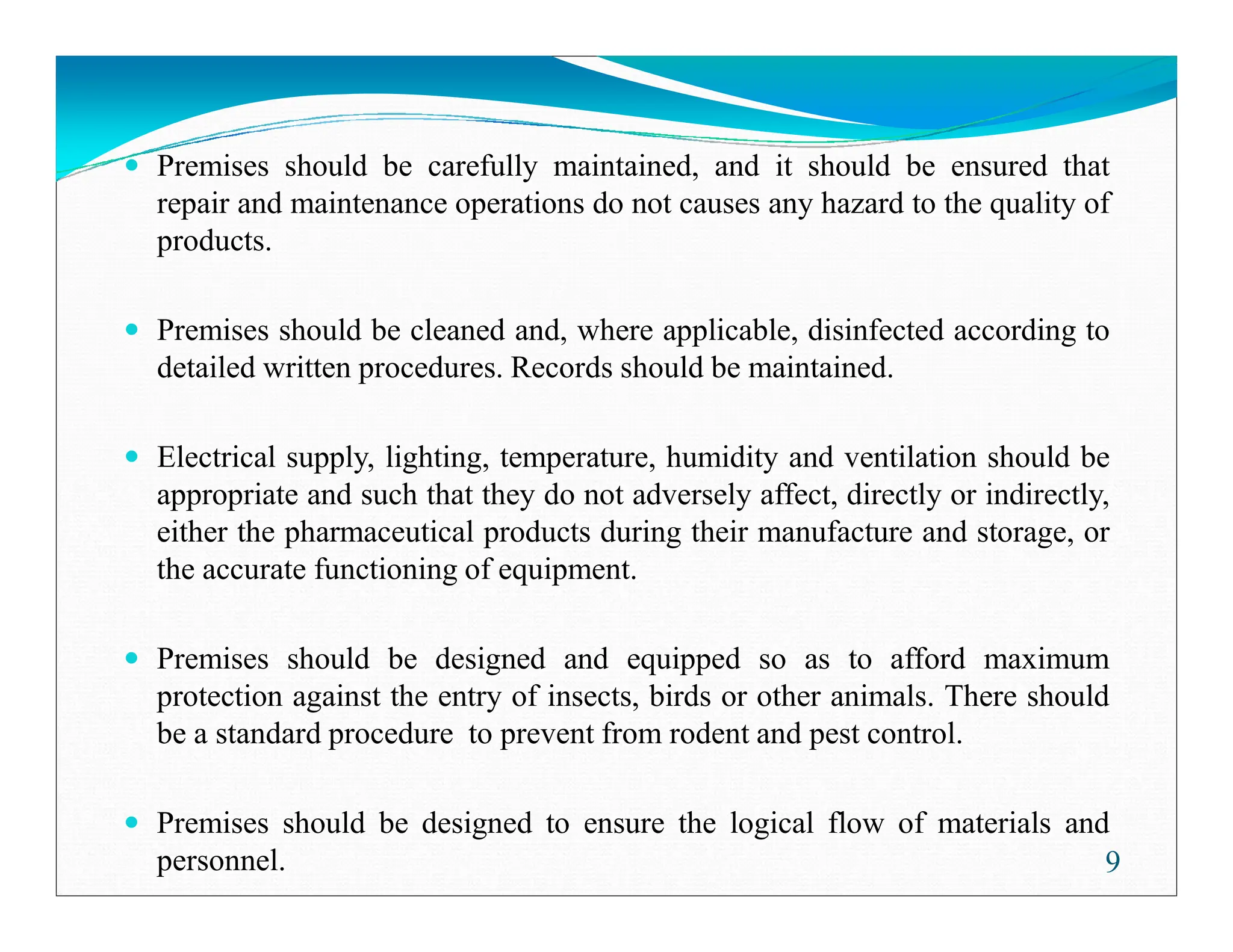 Premises should be carefully maintained, and it should be ensured that
repair and maintenance operations do not causes any hazard to the quality of
products.
Premises should be cleaned and, where applicable, disinfected according to
detailed written procedures. Records should be maintained.
Electrical supply, lighting, temperature, humidity and ventilation should be
appropriate and such that they do not adversely affect, directly or indirectly,
either the pharmaceutical products during their manufacture and storage, or
the accurate functioning of equipment.
Premises should be designed and equipped so as to afford maximum
protection against the entry of insects, birds or other animals. There should
be a standard procedure to prevent from rodent and pest control.
Premises should be designed to ensure the logical flow of materials and
personnel. 9
 
