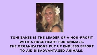 TONI EAKES IS THE LEADER OF A NON-PROFIT
WITH A HUGE HEART FOR ANIMALS.
THE ORGANIZATIONS PUT UP ENDLESS EFFORT
TO AID DISADVANTAGED ANIMALS.