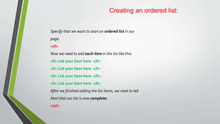 Creating an ordered list:
Specify that we want to start an ordered list in our
page:
<ol>
Now we need to add each item in the list like this:
<li> List your item here </li>
<li> List your item here </li>
<li> List your item here </li>
<li> List your item here </li>
After we finished adding the list items, we need to tell
html that our list is now complete:
</ol>
 