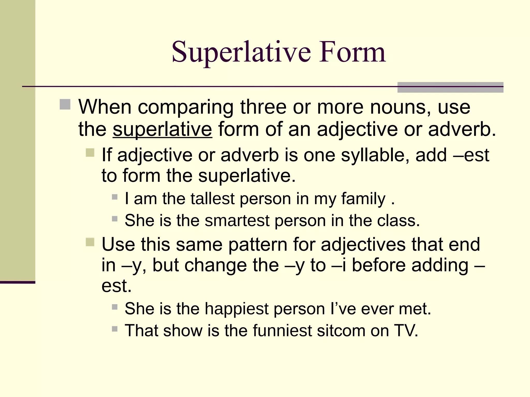 Superlative Form
 When comparing three or more nouns, use
 the superlative form of an adjective or adverb.
     If adjective or adverb is one syllable, add –est
      to form the superlative.
          I am the tallest person in my family .
          She is the smartest person in the class.
     Use this same pattern for adjectives that end
      in –y, but change the –y to –i before adding –
      est.
          She is the happiest person I’ve ever met.
          That show is the funniest sitcom on TV.
 