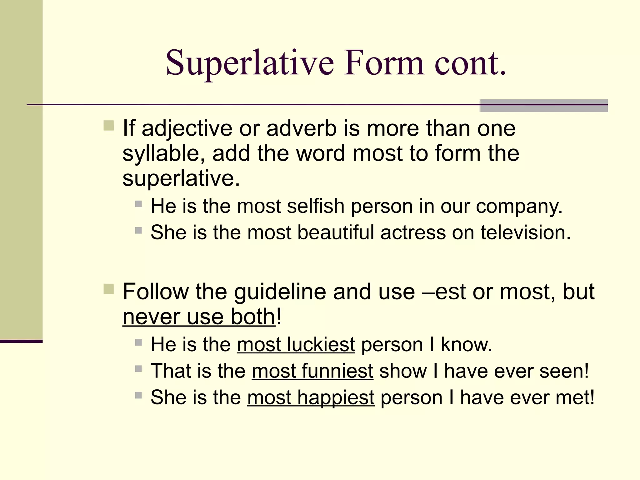 Superlative Form cont.
   If adjective or adverb is more than one
    syllable, add the word most to form the
    superlative.
        He is the most selfish person in our company.
        She is the most beautiful actress on television.

   Follow the guideline and use –est or most, but
    never use both!
        He is the most luckiest person I know.
        That is the most funniest show I have ever seen!
        She is the most happiest person I have ever met!
 
