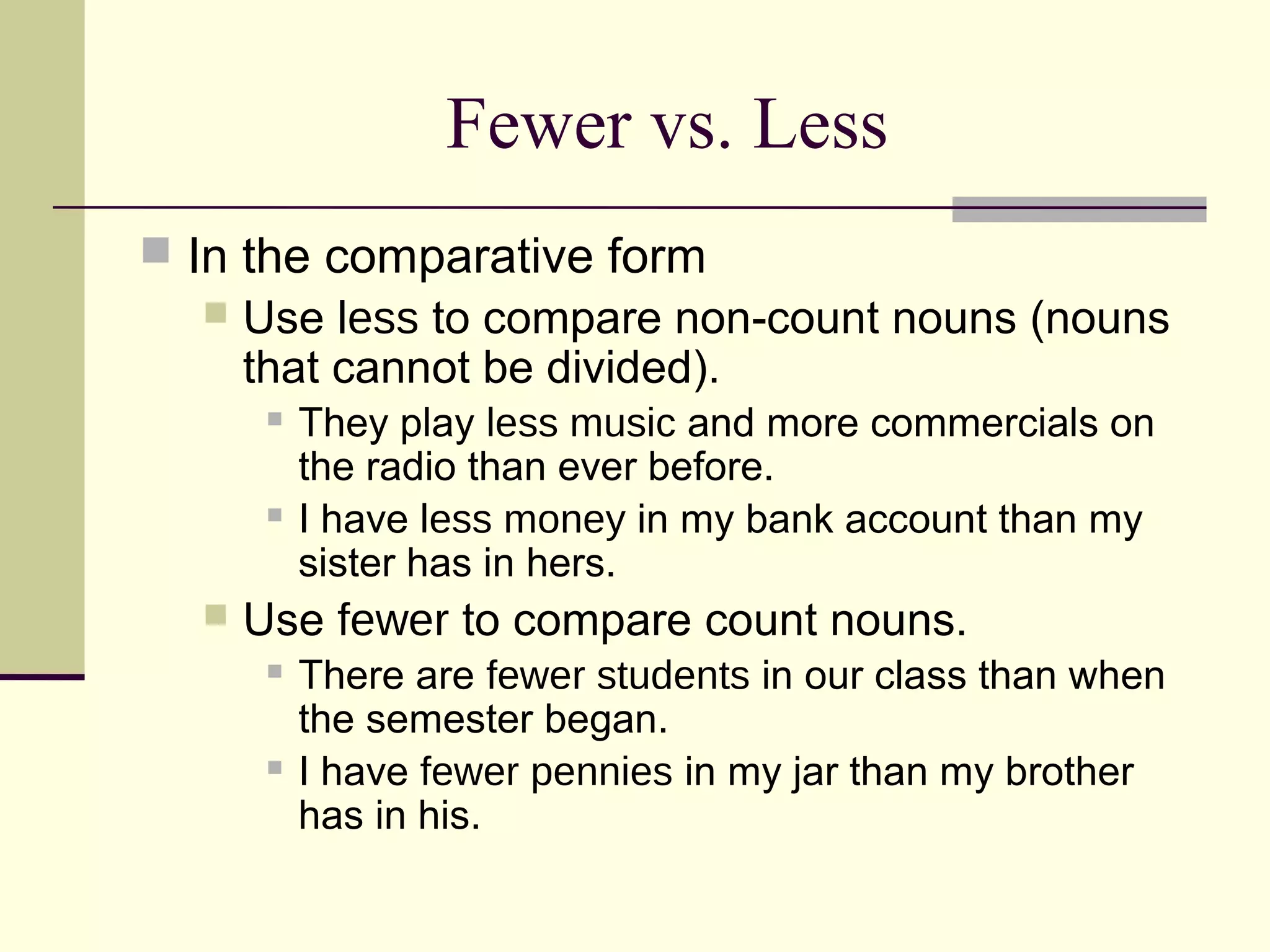 Fewer vs. Less
 In the comparative form
     Use less to compare non-count nouns (nouns
      that cannot be divided).
          They play less music and more commercials on
           the radio than ever before.
          I have less money in my bank account than my
           sister has in hers.
     Use fewer to compare count nouns.
          There are fewer students in our class than when
           the semester began.
          I have fewer pennies in my jar than my brother
           has in his.
 