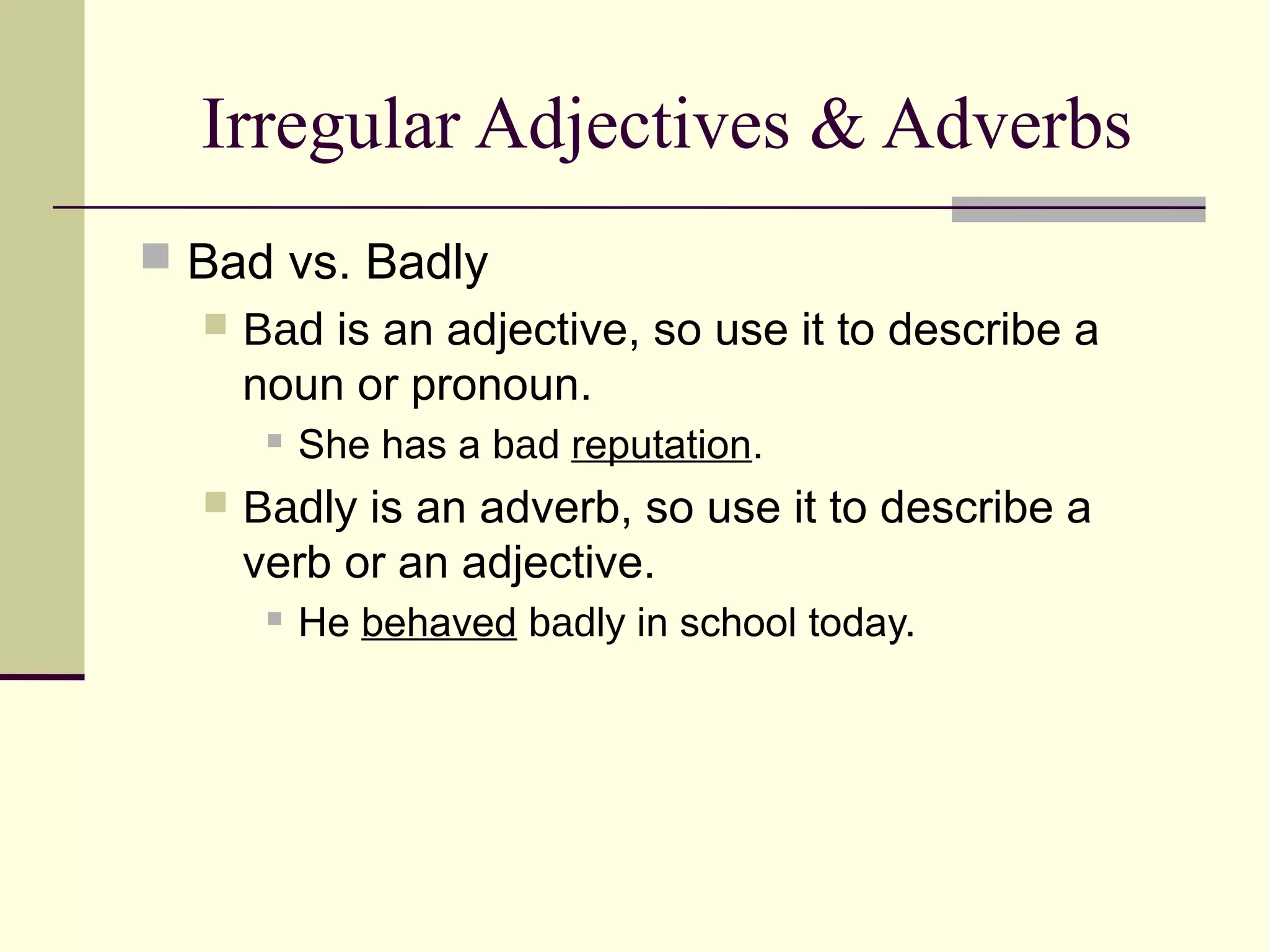Irregular Adjectives & Adverbs
 Bad vs. Badly
     Bad is an adjective, so use it to describe a
      noun or pronoun.
          She has a bad reputation.
     Badly is an adverb, so use it to describe a
      verb or an adjective.
          He behaved badly in school today.
 