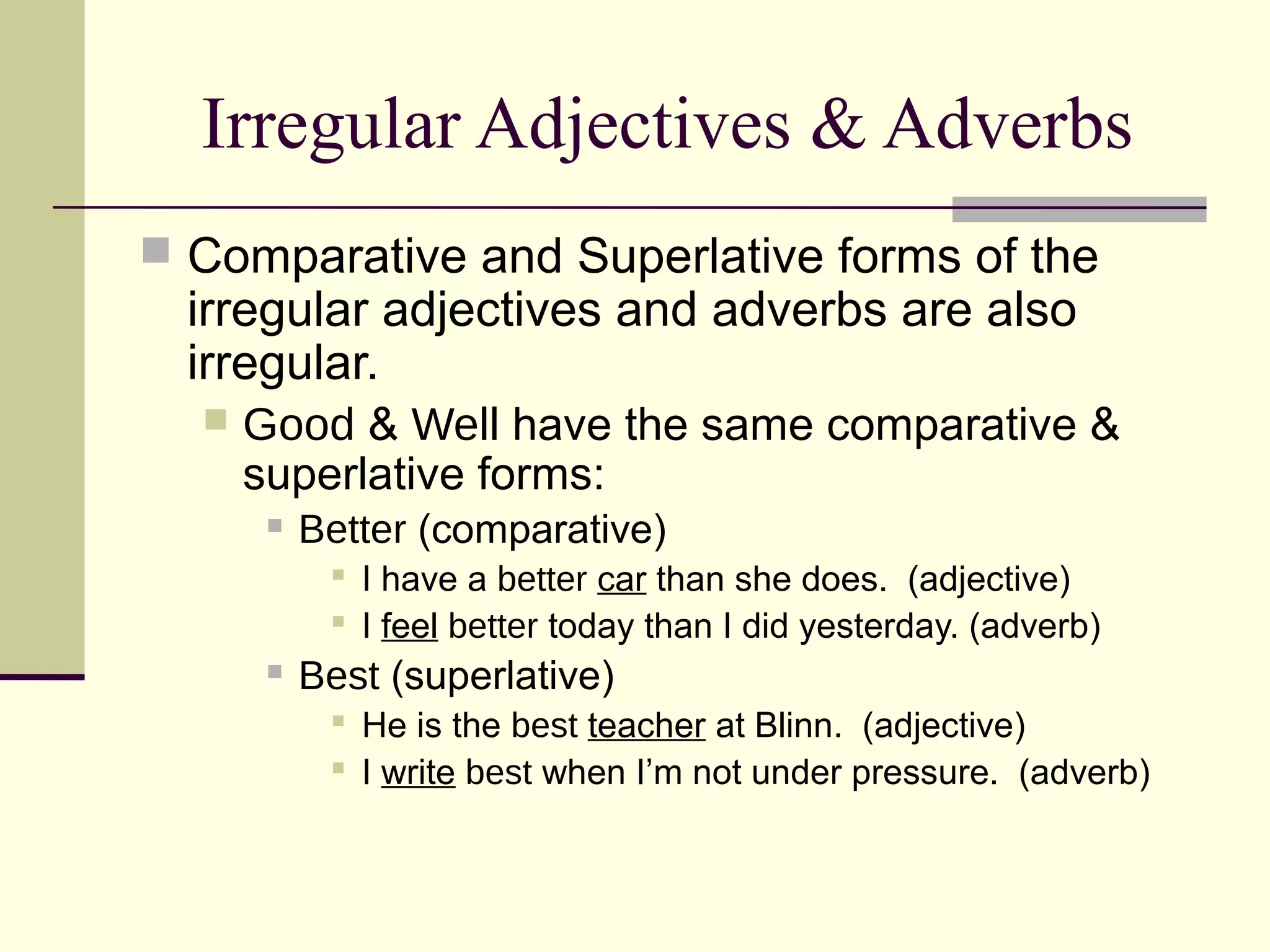 Irregular Adjectives & Adverbs
 Comparative and Superlative forms of the
  irregular adjectives and adverbs are also
  irregular.
     Good & Well have the same comparative &
      superlative forms:
          Better (comparative)
             I have a better car than she does. (adjective)
             I feel better today than I did yesterday. (adverb)
          Best (superlative)
             He is the best teacher at Blinn. (adjective)
             I write best when I’m not under pressure. (adverb)
 
