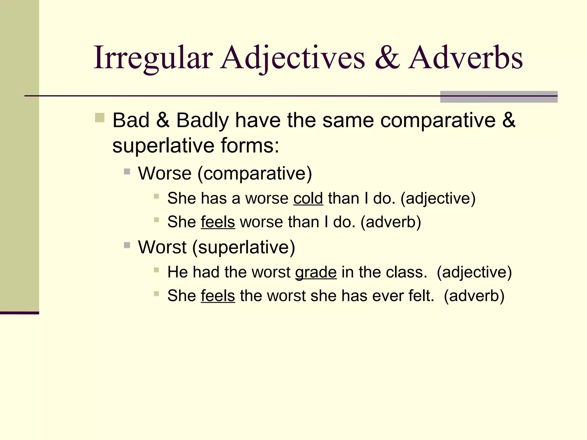 Irregular Adjectives & Adverbs
   Bad & Badly have the same comparative &
    superlative forms:
        Worse (comparative)
           She has a worse cold than I do. (adjective)
           She feels worse than I do. (adverb)
        Worst (superlative)
           He had the worst grade in the class. (adjective)
           She feels the worst she has ever felt. (adverb)
 