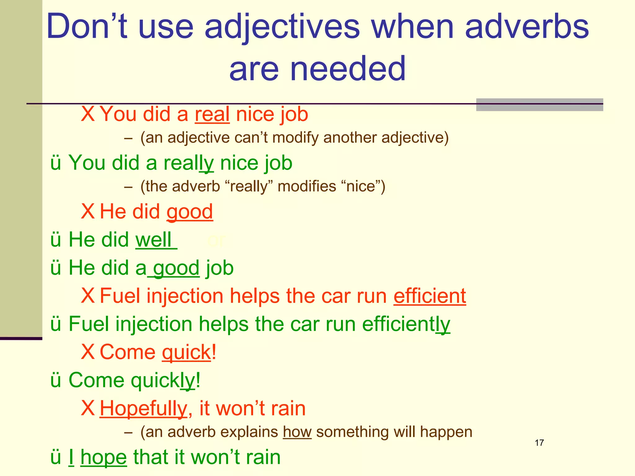 Don’t use adjectives when adverbs
           are needed
     X You did a real nice job
          – (an adjective can’t modify another adjective)
ü You did a really nice job
          – (the adverb “really” modifies “nice”)
     X He did good
ü   He did well     or
ü   He did a good job
     X Fuel injection helps the car run efficient
ü   Fuel injection helps the car run efficiently
     X Come quick!
ü   Come quickly!
     X Hopefully, it won’t rain
          – (an adverb explains how something will happen
                                                            17

ü I hope that it won’t rain
 