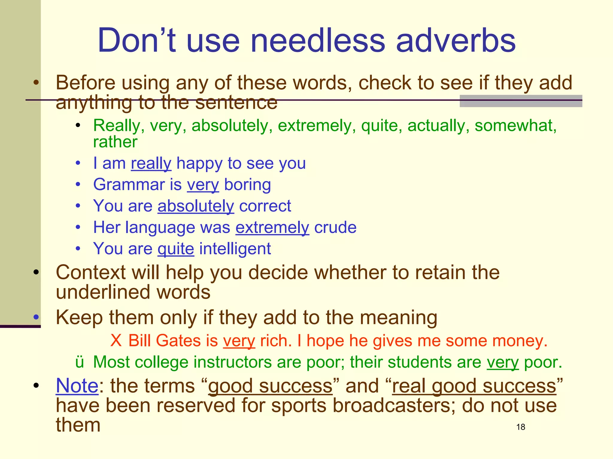 Don’t use needless adverbs
• Before using any of these words, check to see if they add
  anything to the sentence
    • Really, very, absolutely, extremely, quite, actually, somewhat,
      rather
    • I am really happy to see you
    • Grammar is very boring
    • You are absolutely correct
    • Her language was extremely crude
    • You are quite intelligent
• Context will help you decide whether to retain the
  underlined words
• Keep them only if they add to the meaning
       X Bill Gates is very rich. I hope he gives me some money.
    ü Most college instructors are poor; their students are very poor.
• Note: the terms “good success” and “real good success”
  have been reserved for sports broadcasters; do not use
  them                                              18
 