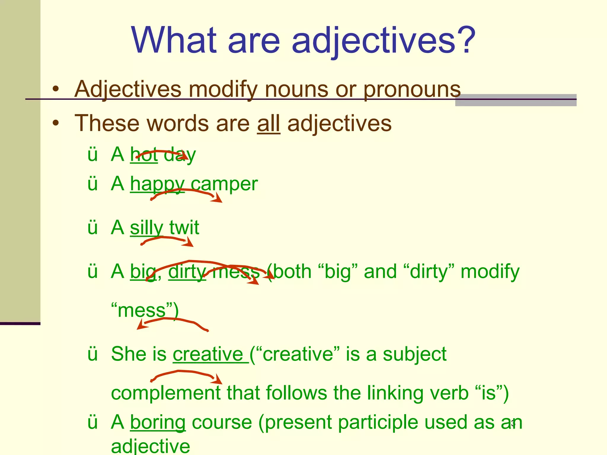 What are adjectives?
• Adjectives modify nouns or pronouns
• These words are all adjectives
   ü A hot day
   ü A happy camper

   ü A silly twit

   ü A big, dirty mess (both “big” and “dirty” modify
     “mess”)

   ü She is creative (“creative” is a subject
     complement that follows the linking verb “is”)
   ü A boring course (present participle used as an 3


     adjective
 