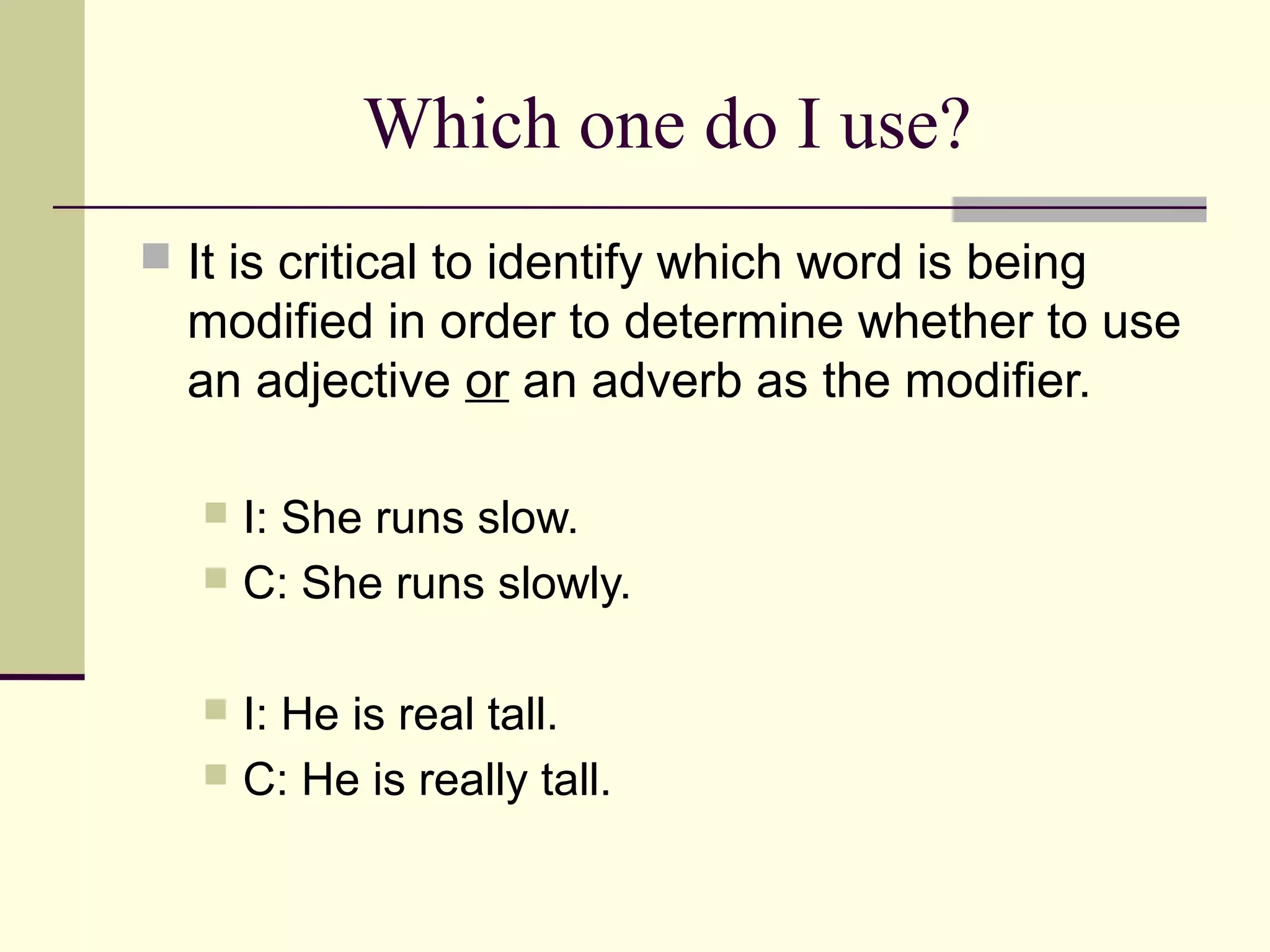 Which one do I use?
 It is critical to identify which word is being
  modified in order to determine whether to use
  an adjective or an adverb as the modifier.

    I: She runs slow.
    C: She runs slowly.


    I: He is real tall.
    C: He is really tall.
 
