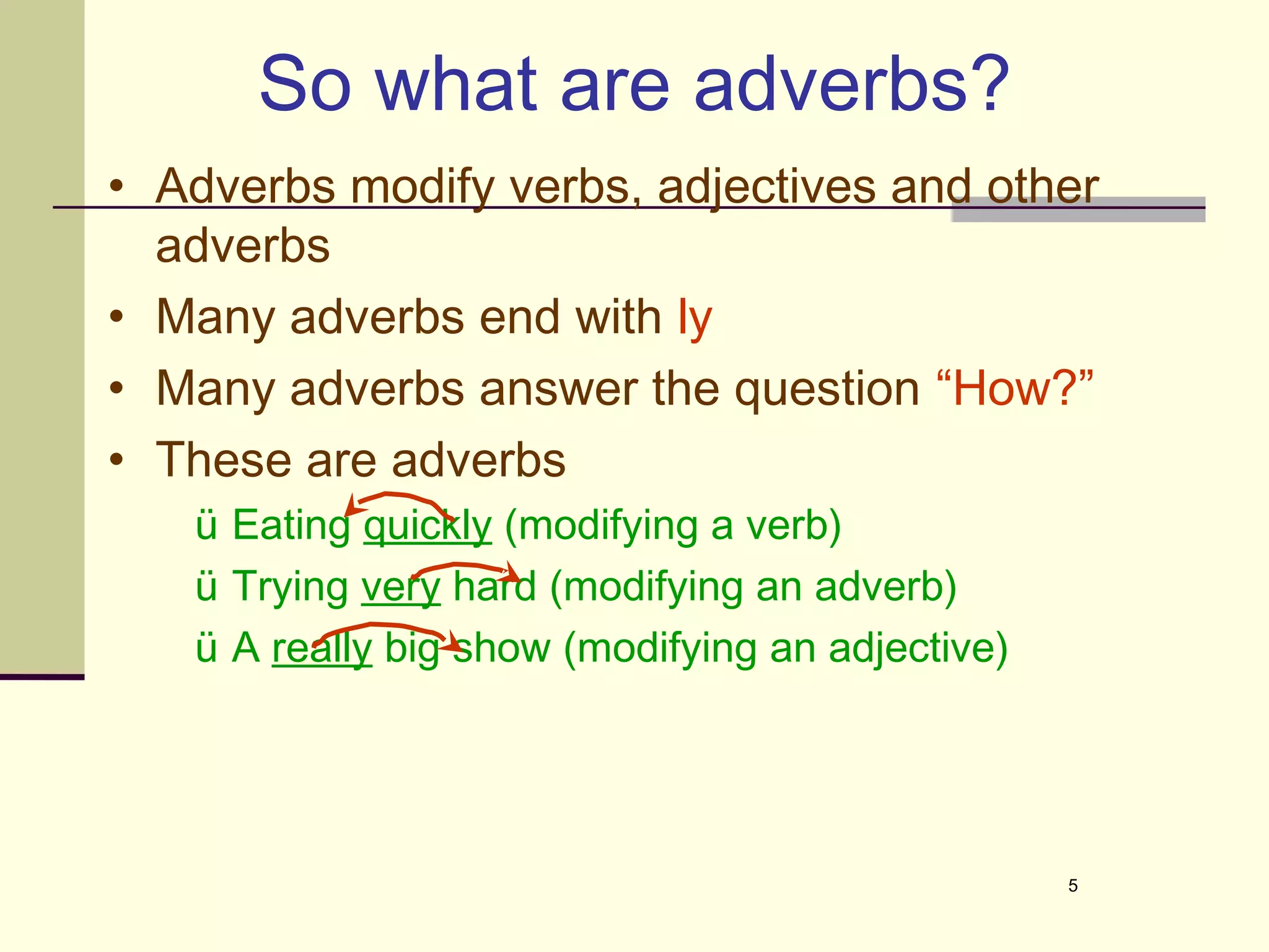 So what are adverbs?
• Adverbs modify verbs, adjectives and other
  adverbs
• Many adverbs end with ly
• Many adverbs answer the question “How?”
• These are adverbs
   ü Eating quickly (modifying a verb)
   ü Trying very hard (modifying an adverb)
   ü A really big show (modifying an adjective)




                                                  5
 
