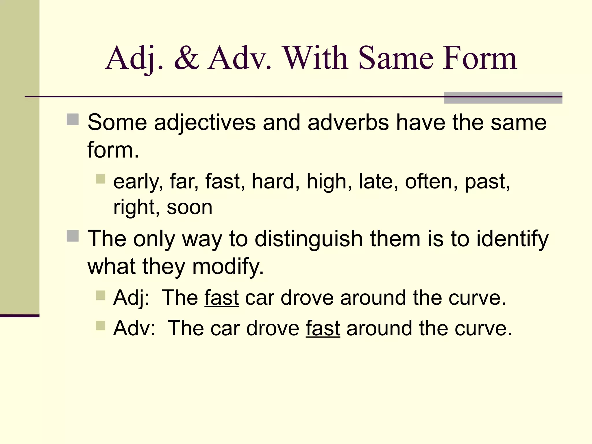 Adj. & Adv. With Same Form
 Some adjectives and adverbs have the same
  form.
     early, far, fast, hard, high, late, often, past,
      right, soon
 The only way to distinguish them is to identify
  what they modify.
   Adj: The fast car drove around the curve.
   Adv: The car drove fast around the curve.
 
