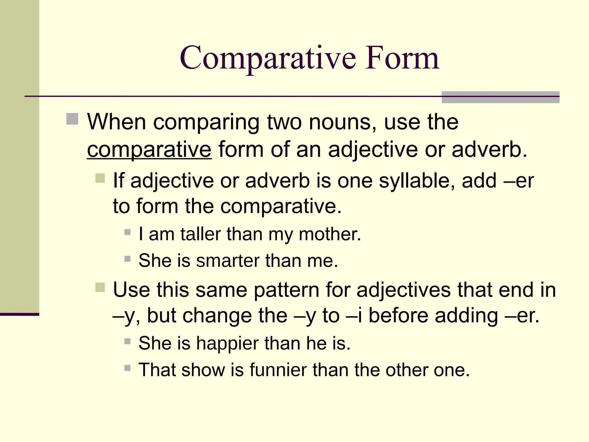 Comparative Form
 When comparing two nouns, use the
 comparative form of an adjective or adverb.
     If adjective or adverb is one syllable, add –er
      to form the comparative.
          I am taller than my mother.
          She is smarter than me.
     Use this same pattern for adjectives that end in
      –y, but change the –y to –i before adding –er.
          She is happier than he is.
          That show is funnier than the other one.
 