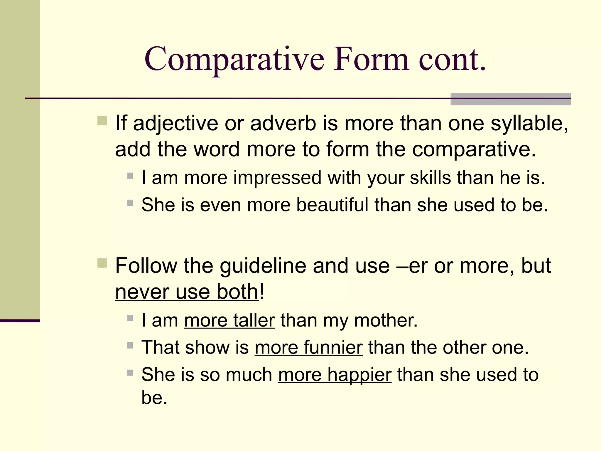 Comparative Form cont.
   If adjective or adverb is more than one syllable,
    add the word more to form the comparative.
        I am more impressed with your skills than he is.
        She is even more beautiful than she used to be.


   Follow the guideline and use –er or more, but
    never use both!
        I am more taller than my mother.
        That show is more funnier than the other one.
        She is so much more happier than she used to
         be.
 