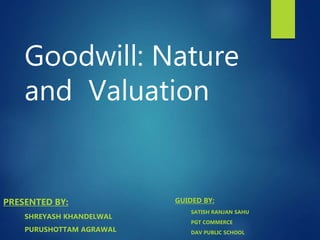 Goodwill: Nature
and Valuation
PRESENTED BY:
SHREYASH KHANDELWAL
PURUSHOTTAM AGRAWAL
GUIDED BY:
SATISH RANJAN SAHU
PGT COMMERCE
DAV PUBLIC SCHOOL
 