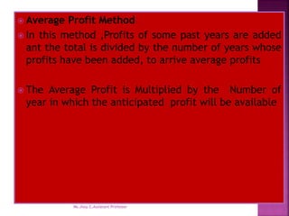  Average Profit Method
 In this method ,Profits of some past years are added
ant the total is divided by the number of years whose
profits have been added, to arrive average profits
 The Average Profit is Multiplied by the Number of
year in which the anticipated profit will be available
Ms.Jissy.C,Assiatant Professor
 