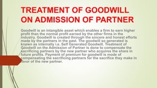 TREATMENT OF GOODWILL
ON ADMISSION OF PARTNER
Goodwill is an intangible asset which enables a firm to earn higher
profit than the normal profit earned by the other firms in the
industry. Goodwill is created through the sincere and honest efforts
made by the partners in the past. The goodwill so generated is
known as internally i.e. Self Generated Goodwill. Treatment of
Goodwill on the Admission of Partner is done to compensate the
sacrificing partners by the new partner who acquires the share in
future profits. Payment of premium for goodwill is mode of
compensating the sacrificing partners for the sacrifice they make in
favor of the new partner.
 