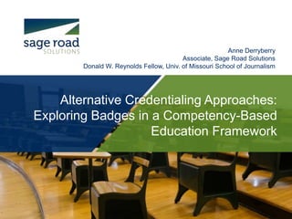 Anne Derryberry 
Associate, Sage Road Solutions 
Donald W. Reynolds Fellow, Univ. of Missouri School of Journalism 
Alternative Credentialing Approaches: 
Exploring Badges in a Competency-Based 
Education Framework 
 