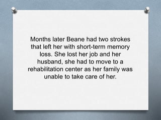 Months later Beane had two strokes
that left her with short-term memory
loss. She lost her job and her
husband, she had to move to a
rehabilitation center as her family was
unable to take care of her.
 
