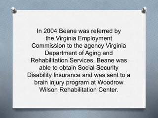 In 2004 Beane was referred by
the Virginia Employment
Commission to the agency Virginia
Department of Aging and
Rehabilitation Services. Beane was
able to obtain Social Security
Disability Insurance and was sent to a
brain injury program at Woodrow
Wilson Rehabilitation Center.
 
