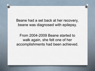 Beane had a set back at her recovery,
beane was diagnosed with epilepsy.
From 2004-2009 Beane started to
walk again, she felt one of her
accomplishments had been achieved.
 