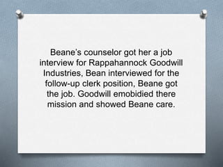 Beane’s counselor got her a job
interview for Rappahannock Goodwill
Industries, Bean interviewed for the
follow-up clerk position, Beane got
the job. Goodwill emobidied there
mission and showed Beane care.
 