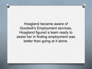 Hoagland became aware of
Goodwill’s Employment services,
Hoagland figured a team ready to
assist her in finding employment was
better than going at it alone.
 