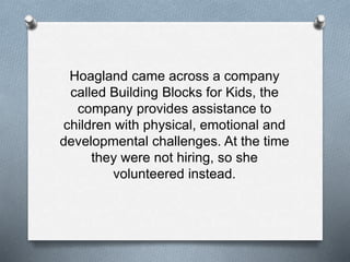 Hoagland came across a company
called Building Blocks for Kids, the
company provides assistance to
children with physical, emotional and
developmental challenges. At the time
they were not hiring, so she
volunteered instead.
 