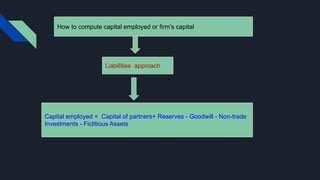 How to compute capital employed or firm’s capital
Liabilities approach
Capital employed = Capital of partners+ Reserves - Goodwill - Non-trade
Investments - Fictitious Assets
 
