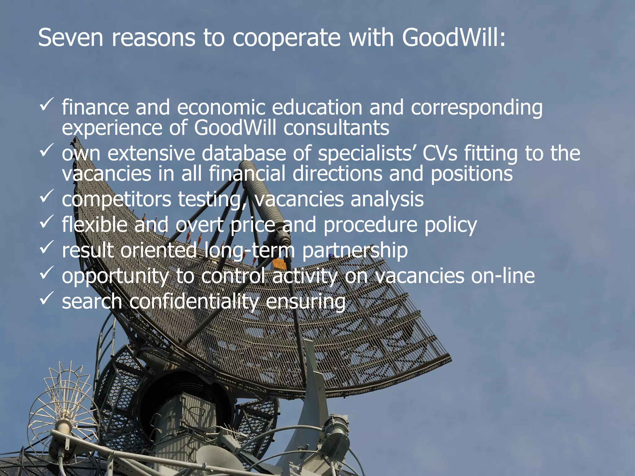 Seven reasons to cooperate with GoodWill: finance and economic education and corresponding experience of GoodWill consultants own extensive database of specialists’ CVs fitting to the vacancies in all financial directions and positions competitors testing, vacancies analysis flexible and overt price and procedure policy result oriented long-term partnership opportunity to control activity on vacancies on-line search confidentiality ensuring