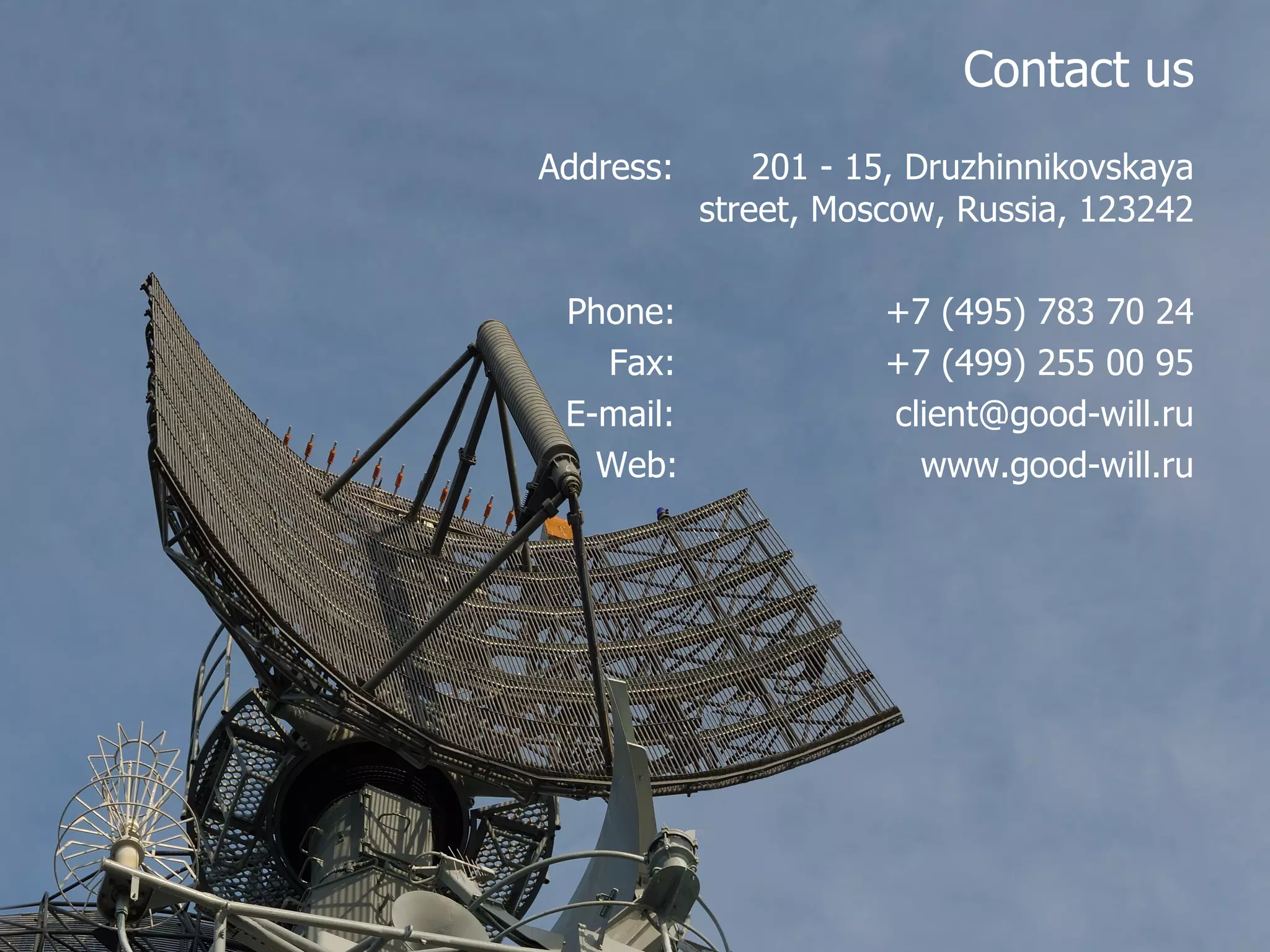 Contact us Address:   201 -  15, Druzhinnikovskaya street, Moscow, Russia,  123242 Phone :   +7 (495) 783 70 24 Fax :   + 7 (499) 255 00 95 E-mail :   [email_address] Web:  www.good-will.ru 