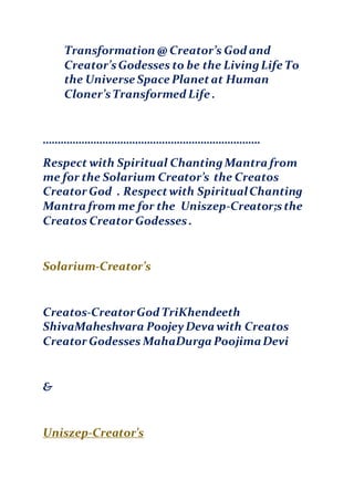 Transformation @ Creator’s God and
Creator’sGodesses to be the LivingLife To
the Universe Space Planetat Human
Cloner’sTransformed Life .
……………………………………………………………….
Respect with Spiritual ChantingMantra from
me for the Solarium Creator’s the Creatos
Creator God . Respectwith SpiritualChanting
Mantra from me for the Uniszep-Creator;sthe
Creatos Creator Godesses.
Solarium-Creator’s
Creatos-CreatorGod TriKhendeeth
ShivaMaheshvara PoojeyDeva with Creatos
Creator Godesses MahaDurga PoojimaDevi
&
Uniszep-Creator’s
 
