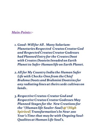 Main-Points:-
1. Good~Willfor All . Many Solarium-
PlanetariesRespected CreatosCreator God
and Respected CreatosCreator Godesses
had Planned Entryfor the CreatesDoot
with Creates Dootein Invaded on Earth
Planetto Safer-Humanlife on Earth Planet.
2.All for My CountryIndia the Human Safer
Life with Checks-Onn from the Chief
Brahma Doots and Brahmini Dooteinsfor
any radiatinglinesat theirs sede cultivason
lands.
3. Respective Creatos-Creator God and
Respective CreatosCreator Godesses May
Planned-Stagesfor the New Creationsfor
the *(Human life Souler-Soul)@*(High
Spirited] Transformation’sIn Near 200
Year’sTime that maybe with Ongoing Soul-
Qualitosat Human Life Soul’s.
 