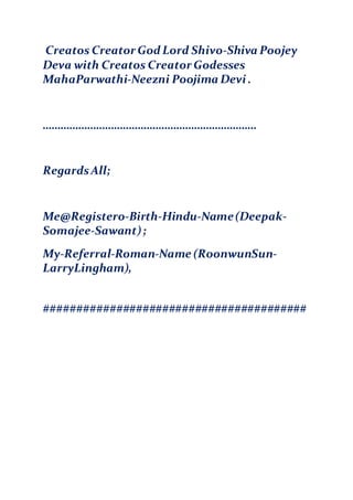 Creatos Creator God Lord Shivo-Shiva Poojey
Deva with Creatos Creator Godesses
MahaParwathi-Neezni Poojima Devi .
………………………………………………………………
RegardsAll;
Me@Registero-Birth-Hindu-Name(Deepak-
Somajee-Sawant);
My-Referral-Roman-Name (RoonwunSun-
LarryLingham),
########################################
 